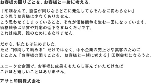 お客様の困りごとを、お客様と一緒に考える。「印刷なんて、設備が同じならどこに発注してもそんなに変わらない」 こう思うお客様は少なくありません。 こう思わせてしまっていること、それが価格競争を生む一因になっています。 価格競争は品質や対応の低下をまねくだけです。 これは結局、誰のためにもなりません。 だから、私たちは決めました。ただ“印刷して納める”だけではなく、中小企業の売上げや集客のためにとことん「お客様の困りごとを、お客様と一緒に考える」印刷会社になろうと。ユニークな企画で、お客様に成果をもたらし喜んでいただければ これほど嬉しいことはありません。株式会社アサヒコミュニケーションズ