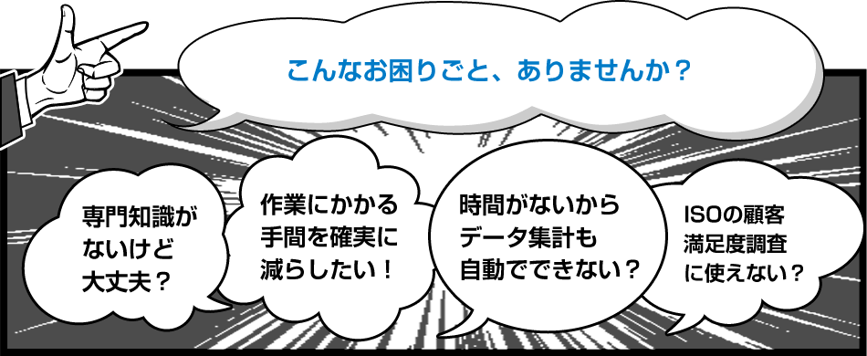 こんなお困りごと、ありませんか？　専門知識がないけど大丈夫？　作業にかかる手間を確実に減らしたい！　時間がないからデータ集計も自動でできない？　ISOの顧客満足度調査に使えない？