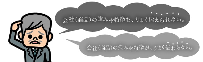 会社（商品）の強みや特徴を、うまく伝えられない。 会社（商品）の強みや特徴が、うまく伝わらない。