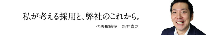 私が考える採用と、弊社のこれから。　代表取締役　新井貴之