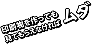 印刷物を作っても見てもらえなければムダ